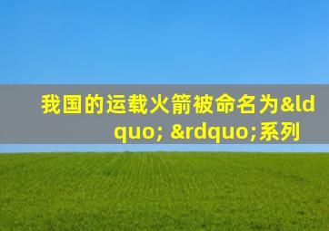 我国的运载火箭被命名为“ ”系列